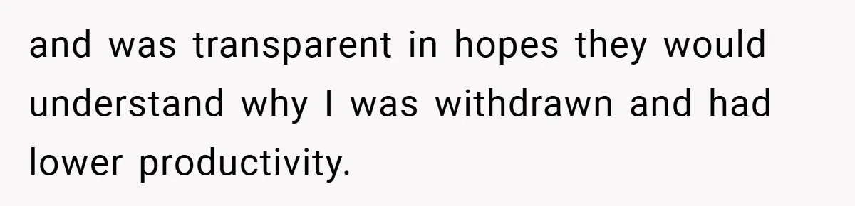 and was transparent in hopes they would understand why I was withdrawn and had lower productivity.