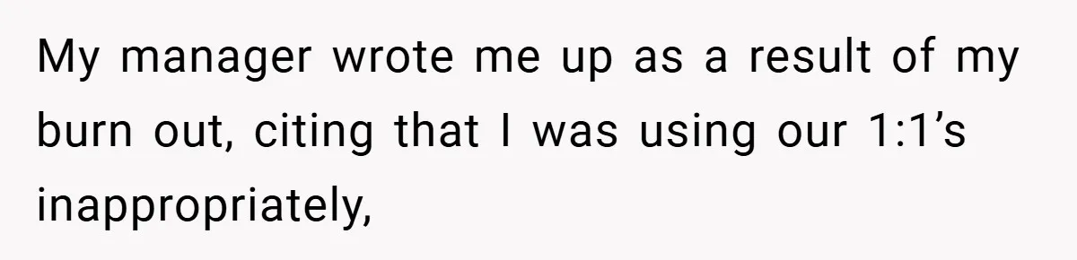 My manager wrote me up as a result of my burn out, citing that I was using our 1:1’s inappropriately,