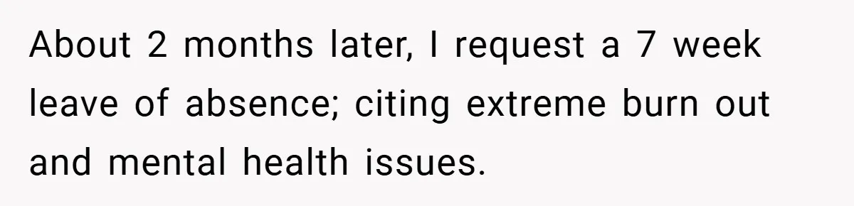 About 2 months later, I request a 7 week leave of absence; citing extreme burn out and mental health issues.