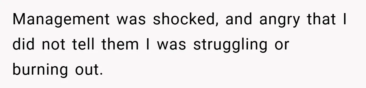 Management was shocked, and angry that I did not tell them I was struggling or burning out.
