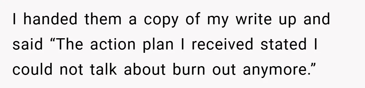I handed them a copy of my write up and said “The action plan I received stated I could not talk about burn out anymore.”