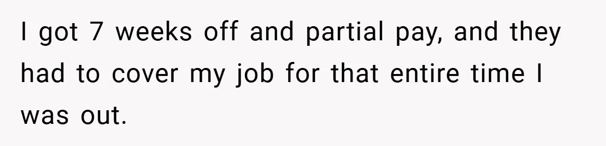 I got 7 weeks off and partial pay, and they had to cover my job for that entire time I was out.