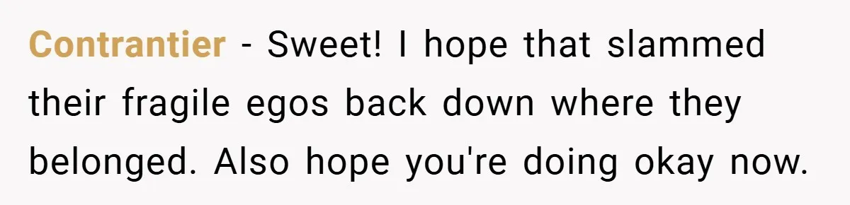 Contrantier − Sweet! I hope that slammed their fragile egos back down where they belonged. Also hope you're doing okay now.