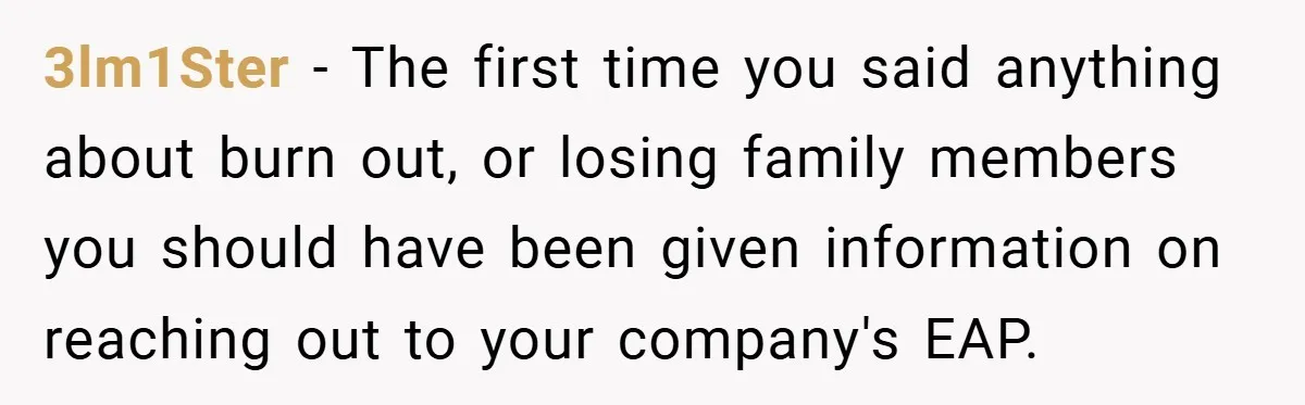 3lm1Ster − The first time you said anything about burn out, or losing family members you should have been given information on reaching out to your company's EAP.