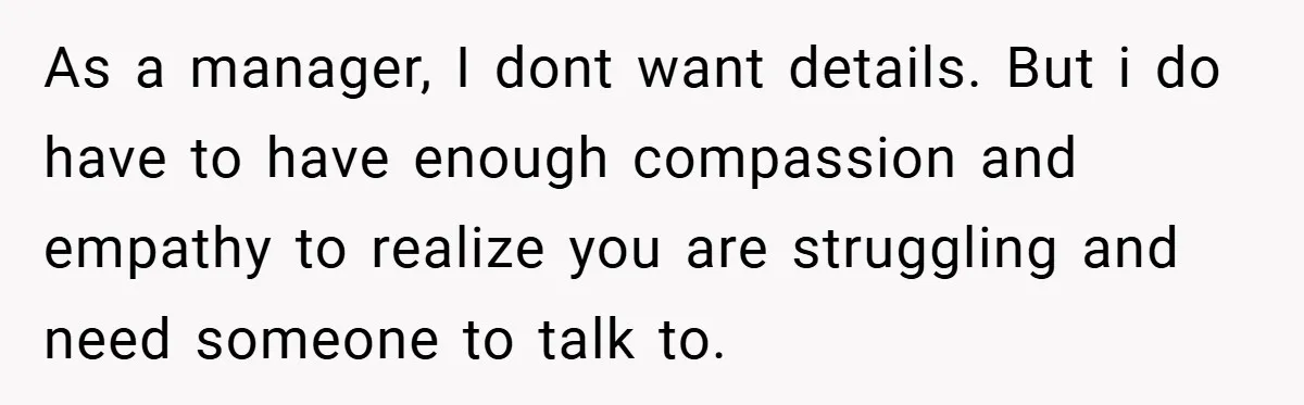 As a manager, I dont want details. But i do have to have enough compassion and empathy to realize you are struggling and need someone to talk to.