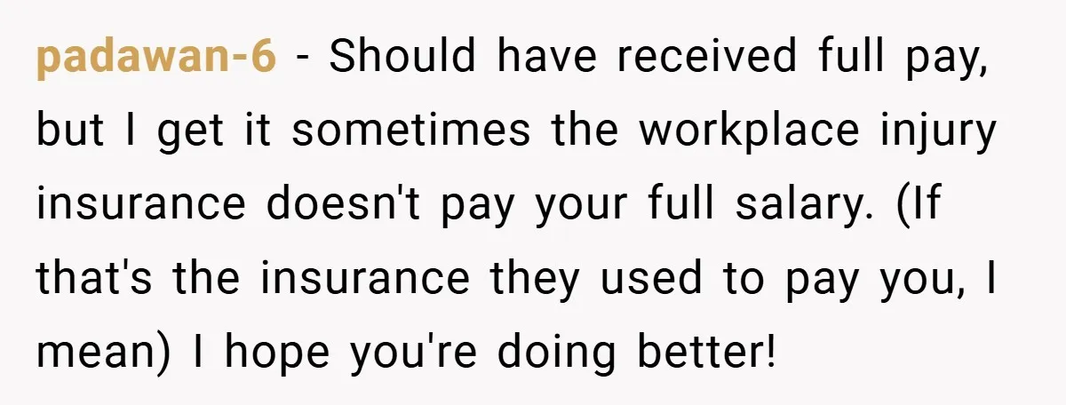 padawan-6 − Should have received full pay, but I get it sometimes the workplace injury insurance doesn't pay your full salary. (If that's the insurance they used to pay you,...