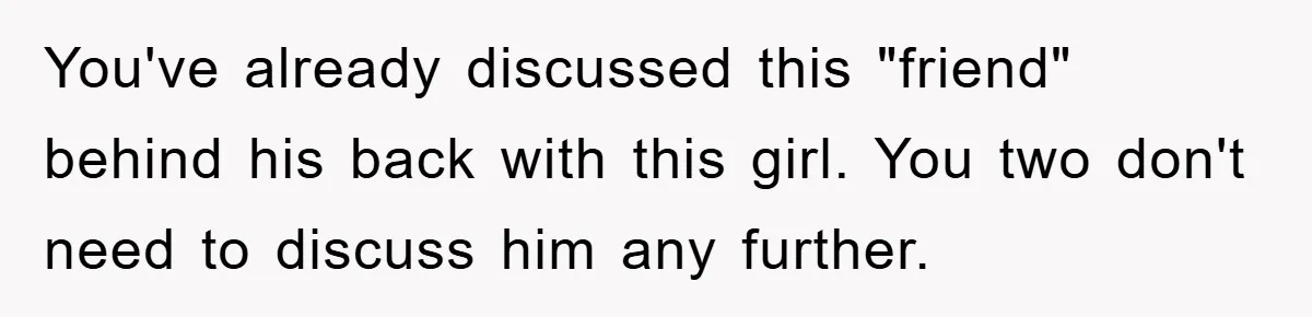 You've already discussed this "friend" behind his back with this girl. You two don't need to discuss him any further.