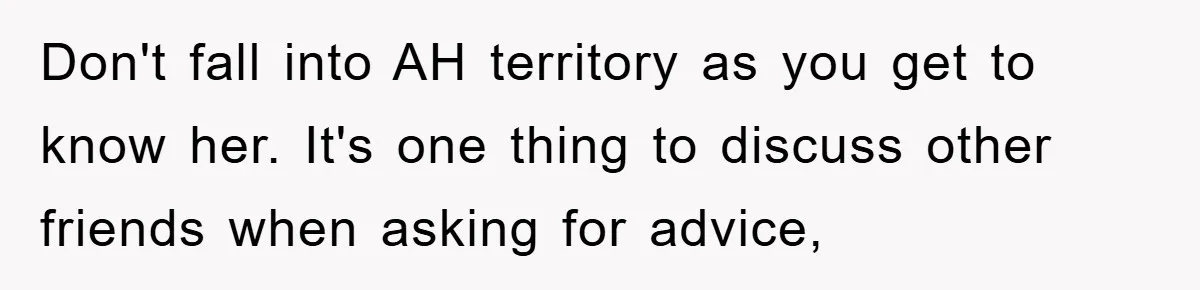 Don't fall into AH territory as you get to know her. It's one thing to discuss other friends when asking for advice,