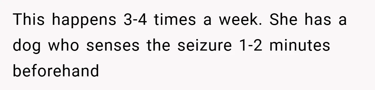 This happens 3-4 times a week. She has a dog who senses the seizure 1-2 minutes beforehand