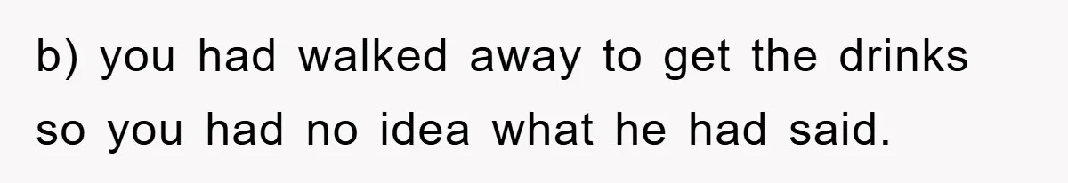 b) you had walked away to get the drinks so you had no idea what he had said.