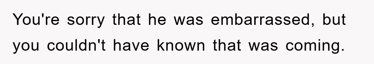 You're sorry that he was embarrassed, but you couldn't have known that was coming.