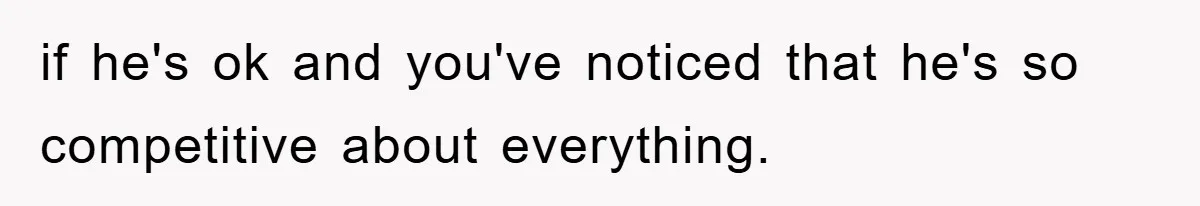 if he's ok and you've noticed that he's so competitive about everything.