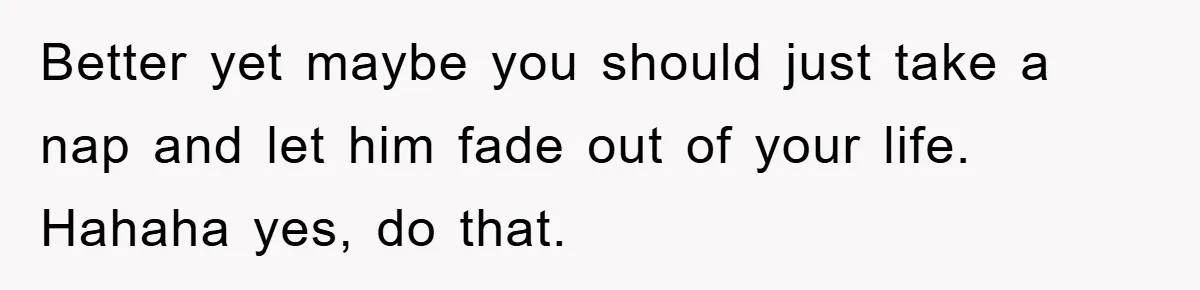 Better yet maybe you should just take a nap and let him fade out of your life. Hahaha yes, do that.