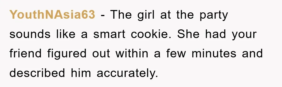 YouthNAsia63 − The girl at the party sounds like a smart cookie. She had your friend figured out within a few minutes and described him accurately.