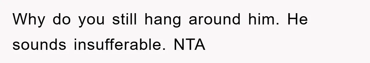 Why do you still hang around him. He sounds insufferable. NTA