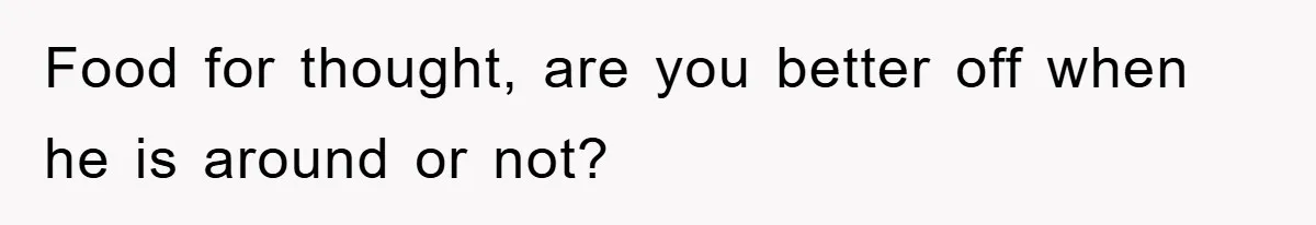 Food for thought, are you better off when he is around or not?