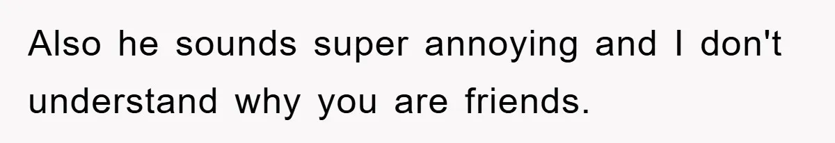 Also he sounds super annoying and I don't understand why you are friends.