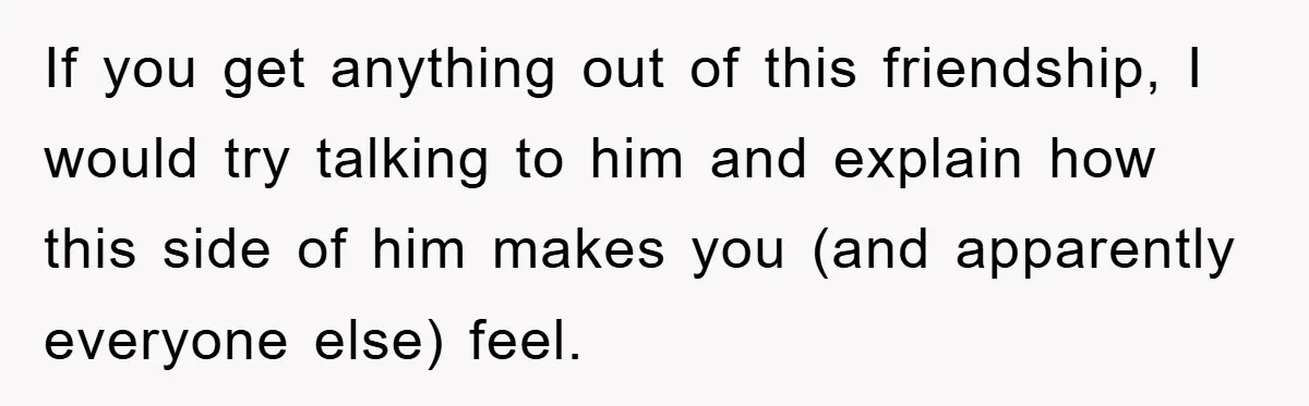 If you get anything out of this friendship, I would try talking to him and explain how this side of him makes you (and apparently everyone else) feel.