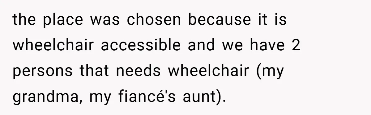 the place was chosen because it is wheelchair accessible and we have 2 persons that needs wheelchair (my grandma, my fiancé's aunt).