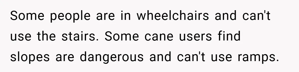 Some people are in wheelchairs and can't use the stairs. Some cane users find slopes are dangerous and can't use ramps.