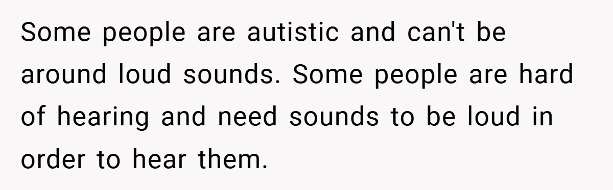Some people are autistic and can't be around loud sounds. Some people are hard of hearing and need sounds to be loud in order to hear them.