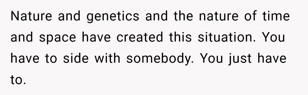 Nature and genetics and the nature of time and space have created this situation. You have to side with somebody. You just have to.