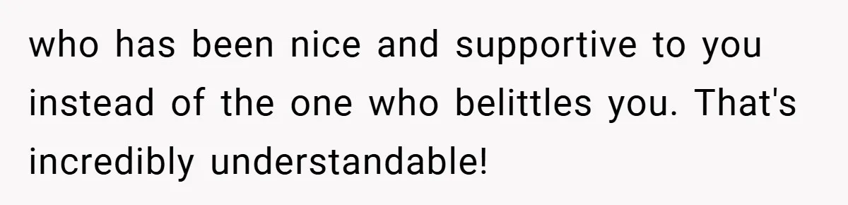 who has been nice and supportive to you instead of the one who belittles you. That's incredibly understandable!