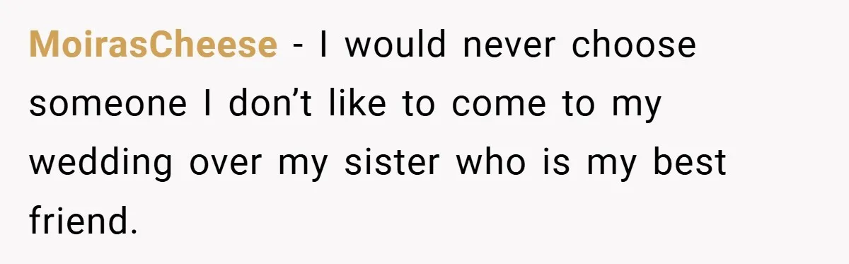 MoirasCheese − I would never choose someone I don’t like to come to my wedding over my sister who is my best friend.