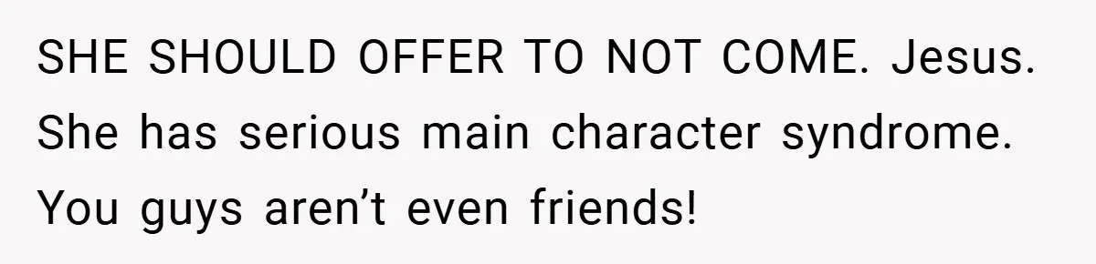 SHE SHOULD OFFER TO NOT COME. Jesus. She has serious main character syndrome. You guys aren’t even friends!