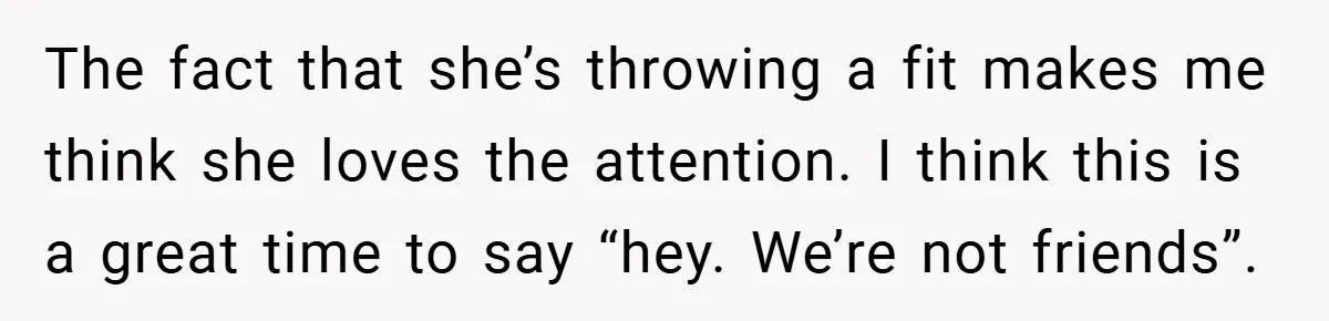 The fact that she’s throwing a fit makes me think she loves the attention. I think this is a great time to say “hey. We’re not friends”.