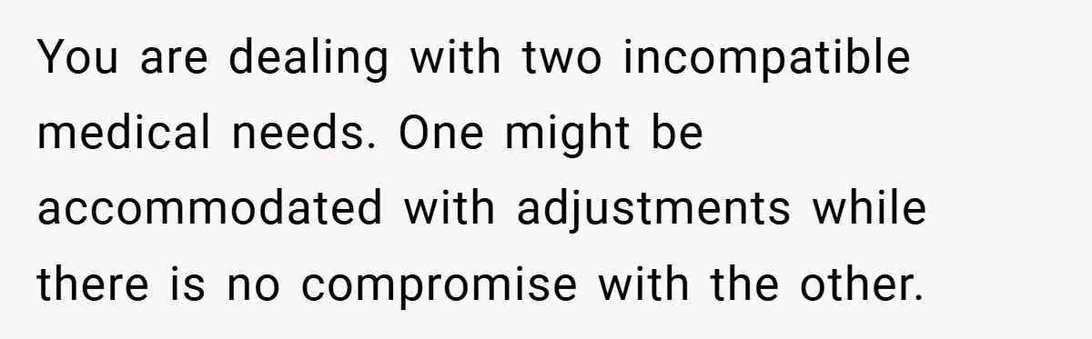 You are dealing with two incompatible medical needs. One might be accommodated with adjustments while there is no compromise with the other.