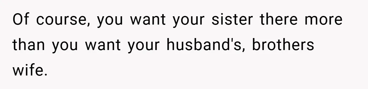 Of course, you want your sister there more than you want your husband's, brothers wife.