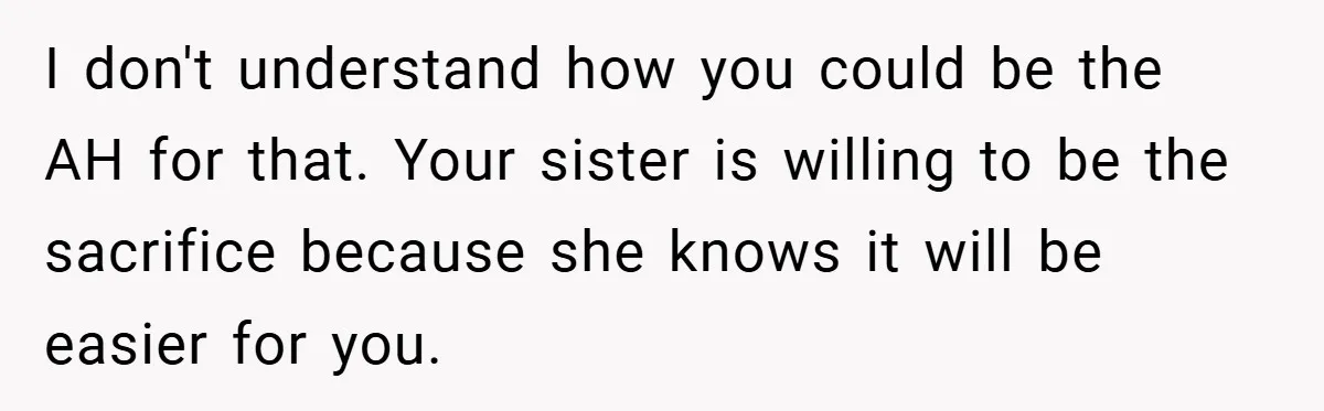 I don't understand how you could be the AH for that. Your sister is willing to be the sacrifice because she knows it will be easier for you.