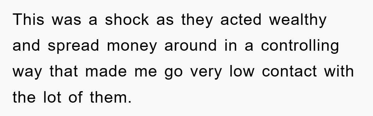 This was a shock as they acted wealthy and spread money around in a controlling way that made me go very low contact with the lot of them.