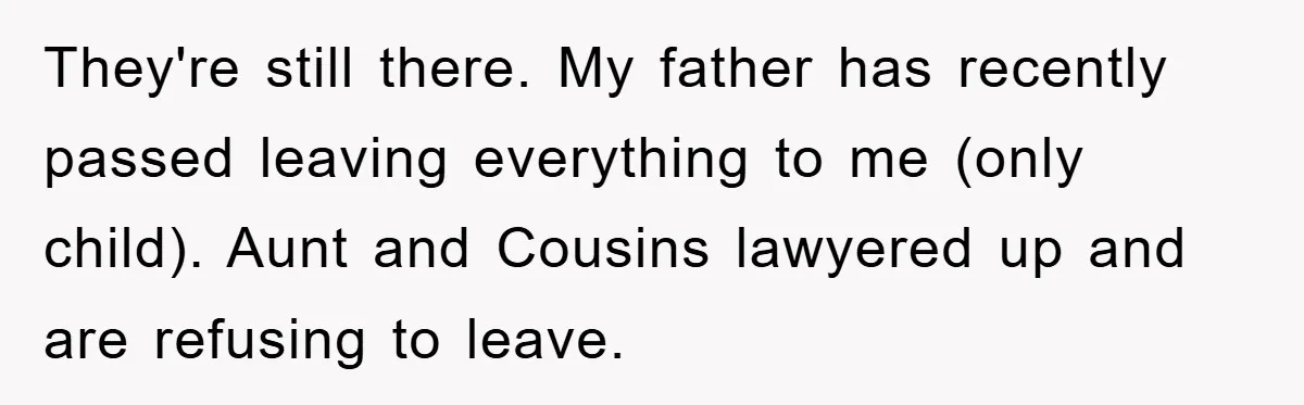They're still there. My father has recently passed leaving everything to me (only child). Aunt and Cousins lawyered up and are refusing to leave.