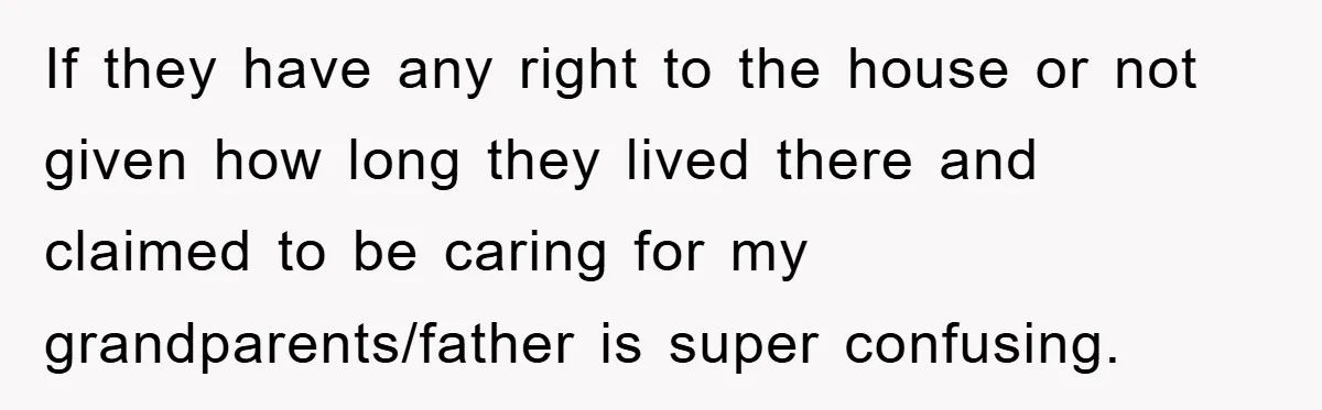 If they have any right to the house or not given how long they lived there and claimed to be caring for my grandparents/father is super confusing.