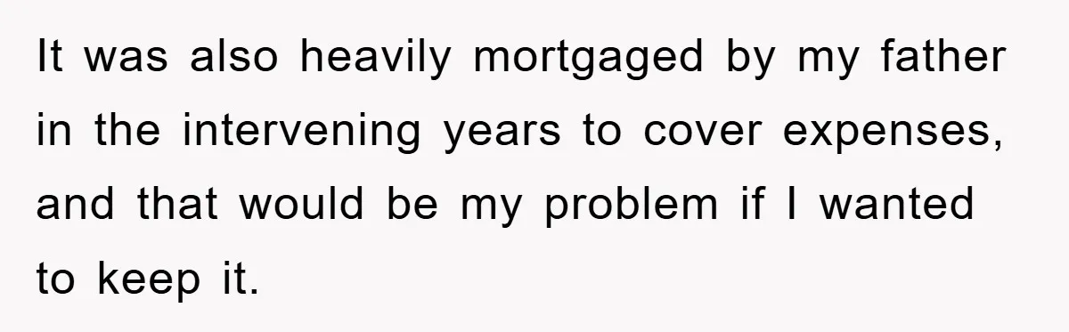 It was also heavily mortgaged by my father in the intervening years to cover expenses, and that would be my problem if I wanted to keep it.