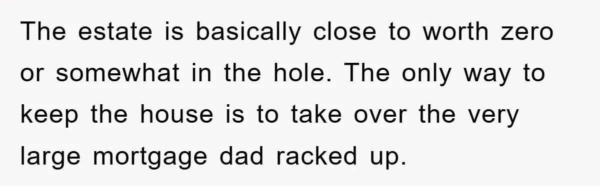 The estate is basically close to worth zero or somewhat in the hole. The only way to keep the house is to take over the very large mortgage dad racked...