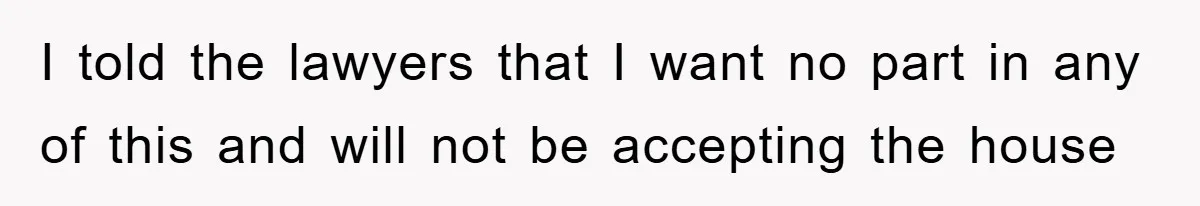I told the lawyers that I want no part in any of this and will not be accepting the house