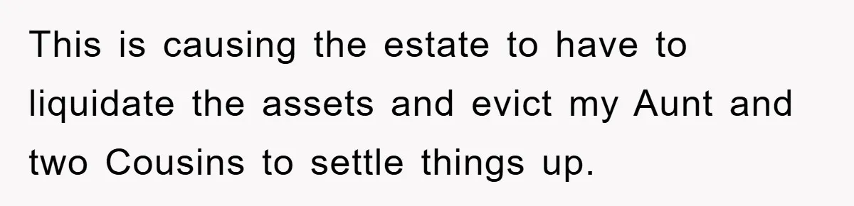 This is causing the estate to have to liquidate the assets and evict my Aunt and two Cousins to settle things up.