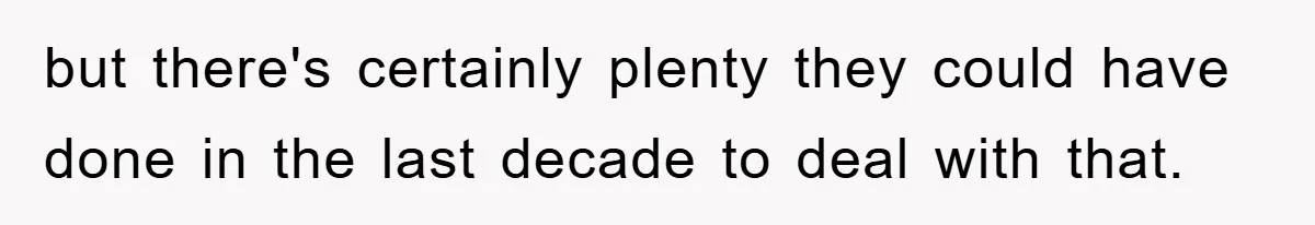 but there's certainly plenty they could have done in the last decade to deal with that.