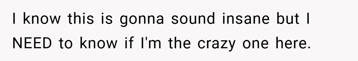 I know this is gonna sound insane but I NEED to know if I'm the crazy one here.