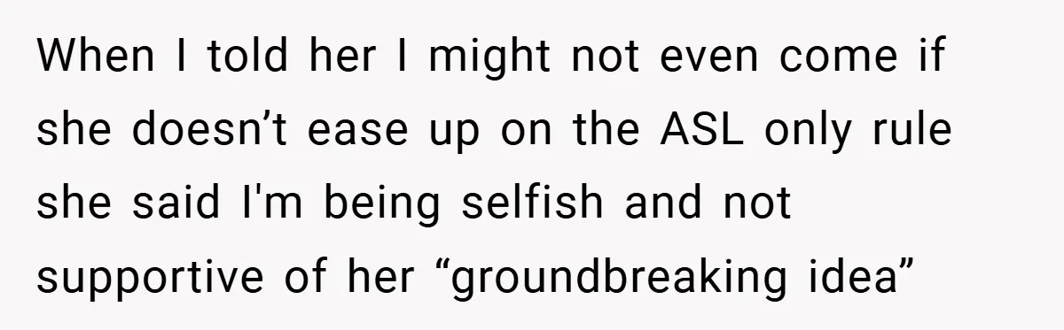 When I told her I might not even come if she doesn’t ease up on the ASL only rule she said I'm being selfish and not supportive of her “groundbreaking...