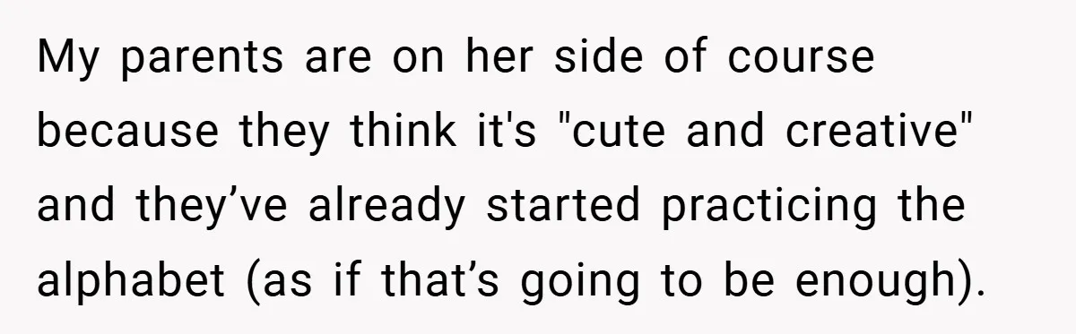 My parents are on her side of course because they think it's "cute and creative" and they’ve already started practicing the alphabet (as if that’s going to be enough).