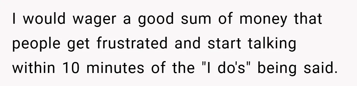 I would wager a good sum of money that people get frustrated and start talking within 10 minutes of the "I do's" being said.