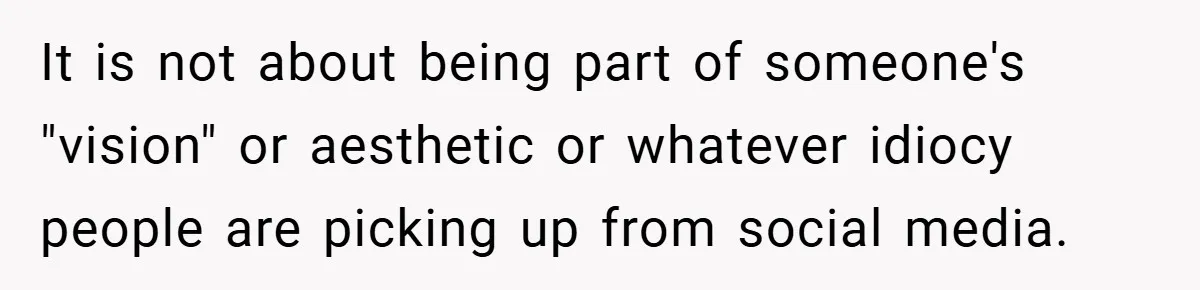 It is not about being part of someone's "vision" or aesthetic or whatever idiocy people are picking up from social media.