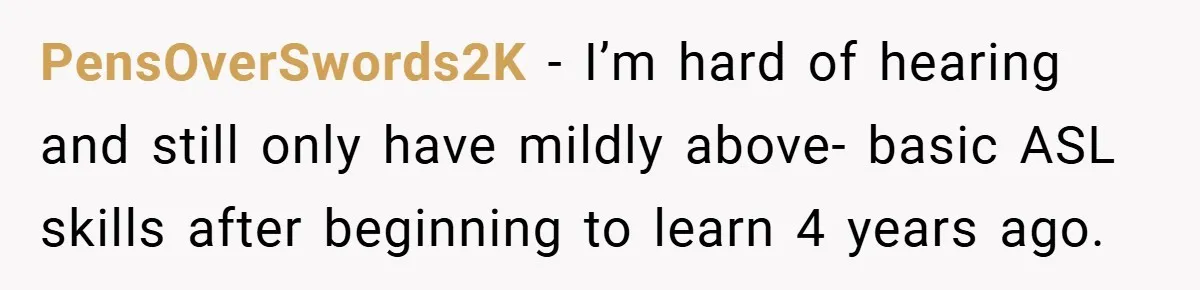 PensOverSwords2K − I’m hard of hearing and still only have mildly above- basic ASL skills after beginning to learn 4 years ago.