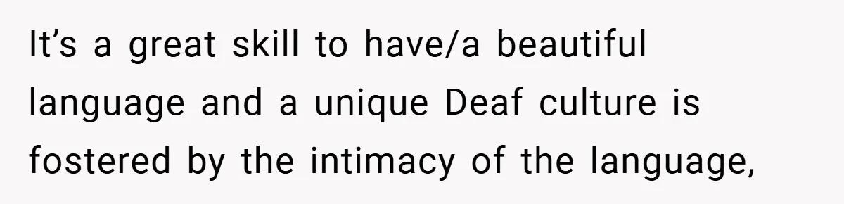 It’s a great skill to have/a beautiful language and a unique Deaf culture is fostered by the intimacy of the language,