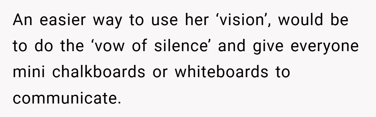 An easier way to use her ‘vision’, would be to do the ‘vow of silence’ and give everyone mini chalkboards or whiteboards to communicate.