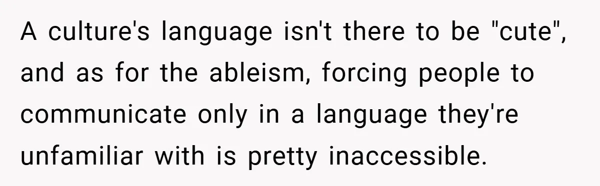 A culture's language isn't there to be "cute", and as for the ableism, forcing people to communicate only in a language they're unfamiliar with is pretty inaccessible.